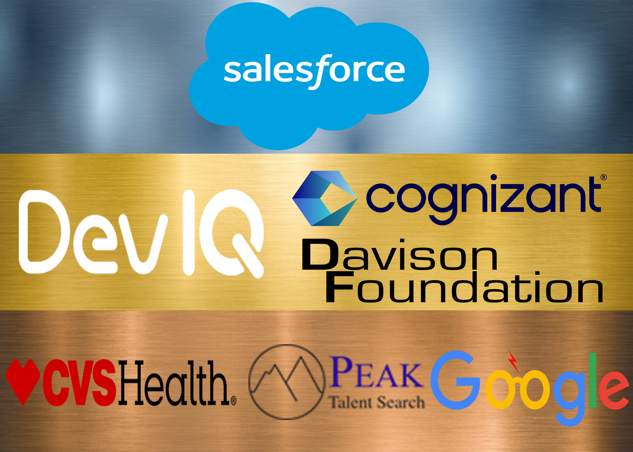 > A Blue Cloud with the word Salesforce in white in the middle with a silvery blue background. > The Logo DevIQ in white lettering and Davison Foundation with black letters with gold background. Cognizant in black lettering and a blue box with gold background. > Go ahead and leave the bronze, here is the description: > CVS Health in red and black letters, Peak Talent Search in black letters, Google in blue and yellow lettering all with a bronze background.