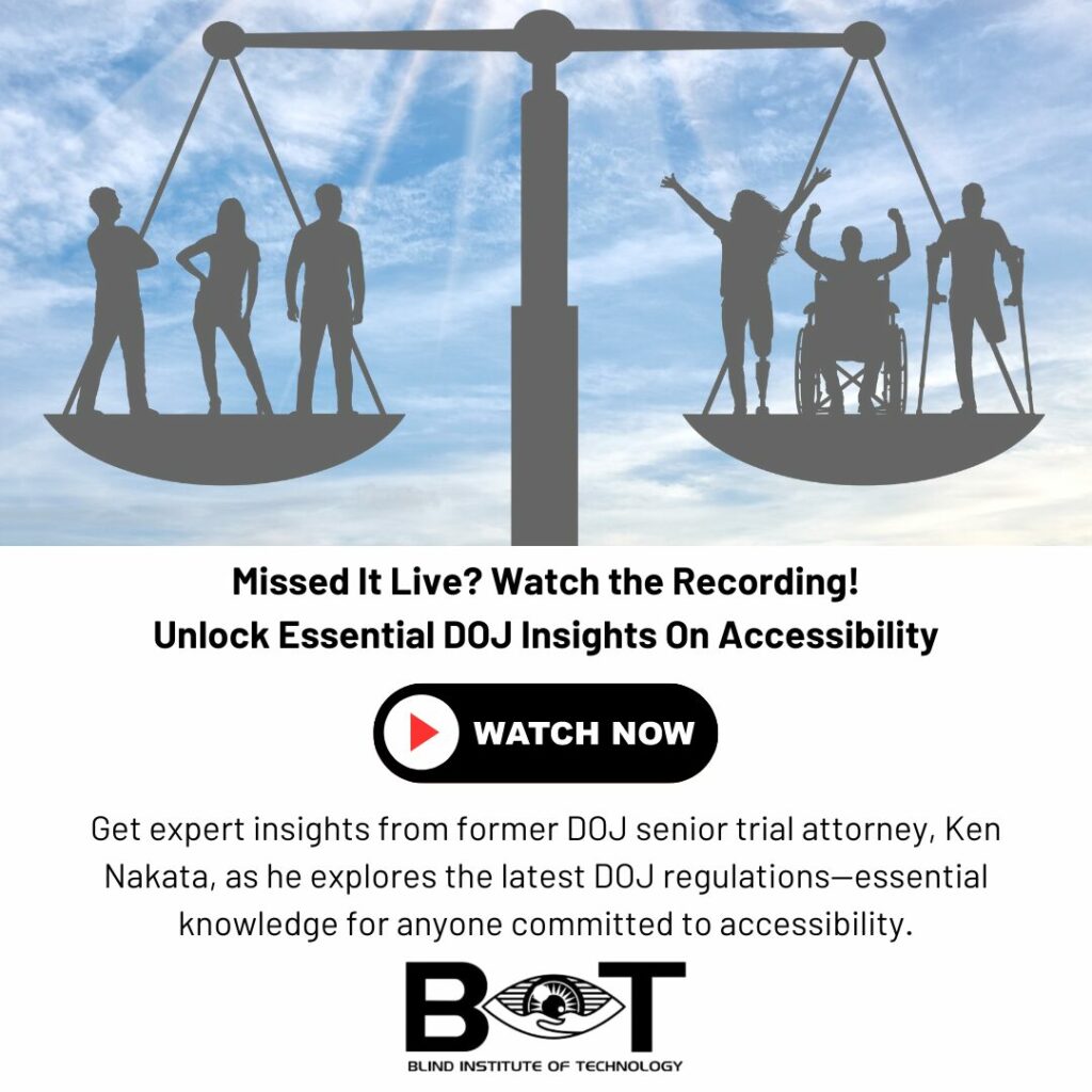  A bright blue sky in the background with a black scale of justice holding three outlines of individuals standing on the left, and on the right three disabled individuals. The scale represents an equal weight. The Blind Institute of Technology logo is at the bottom center. The copy on the graphic is: “Missed It Live? Watch the Recording! Get expert insights from former DOJ senior trial attorney, Ken Nakata, as he explores the latest DOJ regulations—essential knowledge for anyone committed to accessibility.”