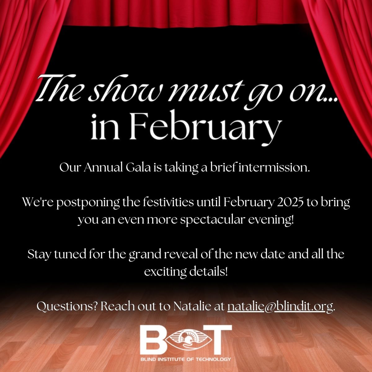 a stage with a wooden floor, and a black background with the red curtains drawn. “The show must go on…in February. Our Annual Gala is taking a brief intermission. We're postponing the festivities until February 2025 to bring you an even more spectacular evening! Stay tuned for the grand reveal of the new date and all the exciting details! Questions? Reach out to Natalie at natalie@blindit.org.”